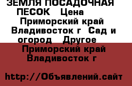 ЗЕМЛЯ ПОСАДОЧНАЯ,  ПЕСОК › Цена ­ 950 - Приморский край, Владивосток г. Сад и огород » Другое   . Приморский край,Владивосток г.